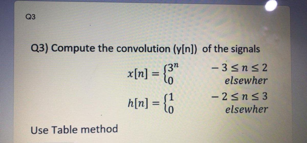 Q3
Q3) Compute the convolution (y[n]) of the signals
- 3<nS 2
x[n] = "
elsewher
- 2sn< 3
h[n] = {o
%3D
elsewher
Use Table method
