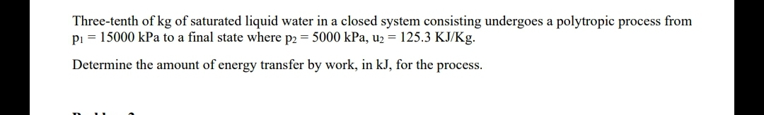 Three-tenth of kg of saturated liquid water in a closed system consisting undergoes a polytropic process from
pi = 15000 kPa to a final state where p2 = 5000 kPa, u2 = 125.3 KJ/Kg.
Determine the amount of energy transfer by work, in kJ, for the process.
