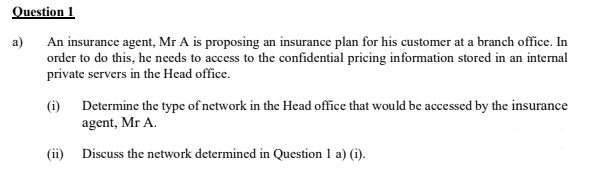 Question 1
An insurance agent, Mr A is proposing an insurance plan for his customer at a branch office. In
order to do this, he needs to access to the confidential pricing information stored in an internal
private scrvers in the Head office.
a)
(i) Determine the type of network in the Head office that would be accessed by the insurance
agent, Mr A.
(ii) Discuss the network determined in Question 1 a) (i).
