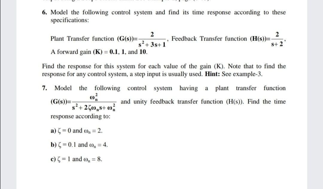 6. Model the following control system and find its time response according to these
specifications:
2
Plant Transfer function (G(s))=-
2
Feedback Transfer function (H(s))=-
s+ 2
s+ 3s+1
A forward gain (K) = 0.1, 1, and 10.
Find the response for this system for each value of the gain (K). Note that to find the
response for any control system, a step input is usually used. Hint: See example-3.
7.
Model
the following control system having a
plant transfer
function
(G(s))=
and unity feedback transfer function (H(s)). Find the time
s+ 250,s+ on
response according to:
a) = 0 and o, = 2.
b) = 0.1 and o, = 4.
c) = 1 and o, = 8.
