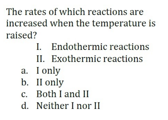 The rates of which reactions are
increased when the temperature is
raised?
I. Endothermic reactions
II. Exothermic reactions
a. I only
b. II only
c. Both I and II
d. Neither I nor II
