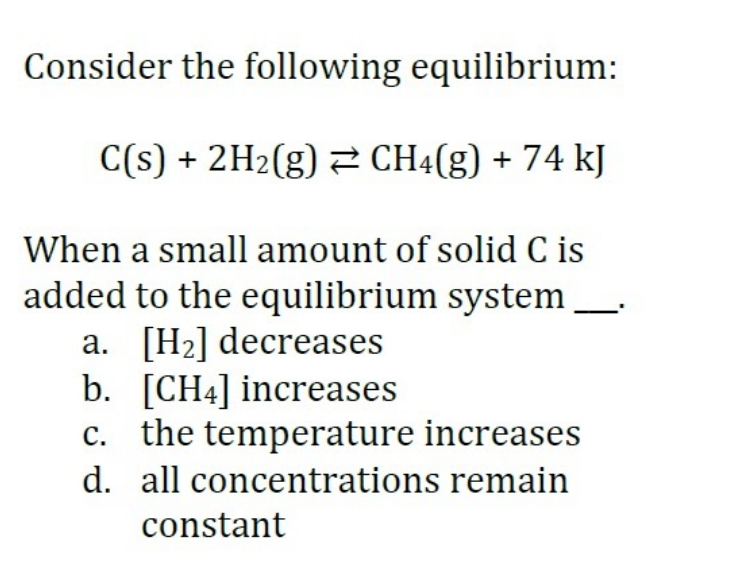 Consider the following equilibrium:
C(s) + 2H2(g) CH4(g) + 74 kJ
When a small amount of solid C is
added to the equilibrium system
a. [H2] decreases
b. [CH4] increases
c. the temperature increases
d. all concentrations remain
constant
