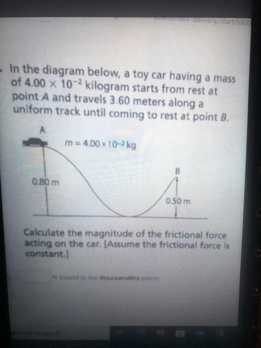 In the diagram below, a toy car having a mass
of 4.00 x 10-2 kilogram starts from rest at
point A and travels 3.60 meters along a
uniform track until coming to rest at point B.
0.80 m
m = 4.00 x 10-² kg
delivery/start/6635
0.50 m
N pound to the thousandths place)
Calculate the magnitude of the frictional force
acting on the car. [Assume the frictional force is
constant.]