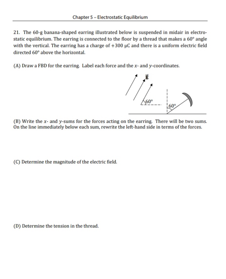 Chapter 5 - Electrostatic Equilibrium
21. The 60-g banana-shaped earring illustrated below is suspended in midair in electro-
static equilibrium. The earring is connected to the floor by a thread that makes a 60° angle
with the vertical. The earring has a charge of +300 µC and there is a uniform electric field
directed 60° above the horizontal.
(A) Draw a FBD for the earring. Label each force and the x- and y-coordinates.
60°
60°
(B) Write the x- and y-sums for the forces acting on the earring. There will be two sums.
On the line immediately below each sum, rewrite the left-hand side in terms of the forces.
(C) Determine the magnitude of the electric field.
(D) Determine the tension in the thread.
