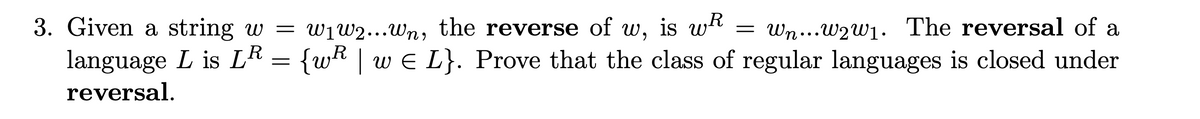 R
3. Given a string w = w₁w2...wn, the reverse of w, is wh
Wn...w2w₁. The reversal of a
language L is LR = {wR | w€ L}. Prove that the class of regular languages is closed under
reversal.
=