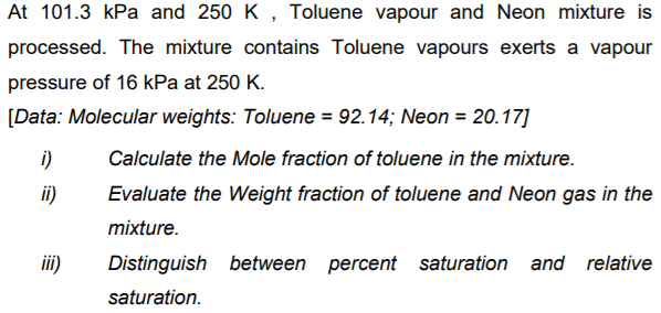 At 101.3 kPa and 250 K , Toluene vapour and Neon mixture is
processed. The mixture contains Toluene vapours exerts a vapour
pressure of 16 kPa at 250 K.
[Data: Molecular weights: Toluene = 92.14; Neon = 20.17]
i)
Calculate the Mole fraction of toluene in the mixture.
i)
Evaluate the Weight fraction of toluene and Neon gas in the
mixture.
iii)
Distinguish between percent saturation and relative
saturation.
