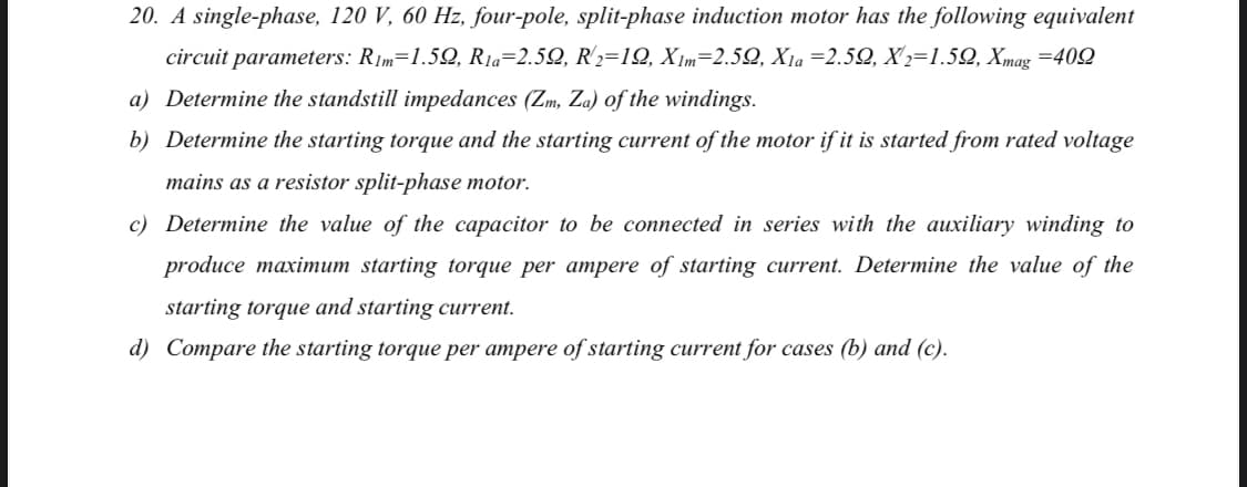 20. A single-phase, 120 V, 60 Hz, four-pole, split-phase induction motor has the following equivalent
circuit parameters: Rim=1.52, R1a=2.52, R'2=19, X Im=2.52, X1a =2.52, X'2=1.52, Xmag =402
a) Determine the standstill impedances (Zm, Za) of the windings.
b) Determine the starting torque and the starting current of the motor if it is started from rated voltage
mains as a resistor split-phase motor.
c) Determine the value of the capacitor to be connected in series with the auxiliary winding to
produce maximum starting torque per ampere of starting current. Determine the value of the
starting torque and starting current.
d) Compare the starting torque per ampere of starting current for cases (b) and (c).
