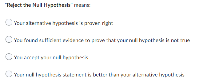 "Reject the Null Hypothesis" means:
Your alternative hypothesis is proven right
You found sufficient evidence to prove that your null hypothesis is not true
You accept your null hypothesis
Your null hypothesis statement is better than your alternative hypothesis