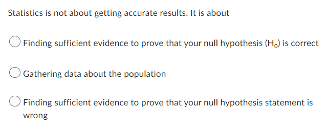 Statistics is not about getting accurate results. It is about
Finding sufficient evidence to prove that your null hypothesis (Ho) is correct
Gathering data about the population
Finding sufficient evidence to prove that your null hypothesis statement is
wrong