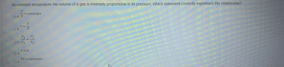 At constant temperature the volume of a gas is inversely proportional to its pressure. Which statement correctly expresses this relationship?
= constant
OA
%3D
OB.
P1 P2
oc
V= P
OD.
PV = constant
O E
