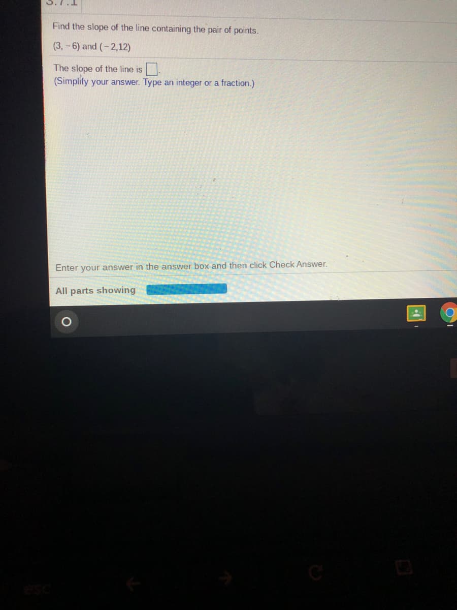 Find the slope of the line containing the pair of points.
(3,-6) and (-2,12)
The slope of the line is
(Simplify your answer. Type an integer or a fraction.)
Enter your answer in the answer box and then click Check Answer.
All parts showing
of
