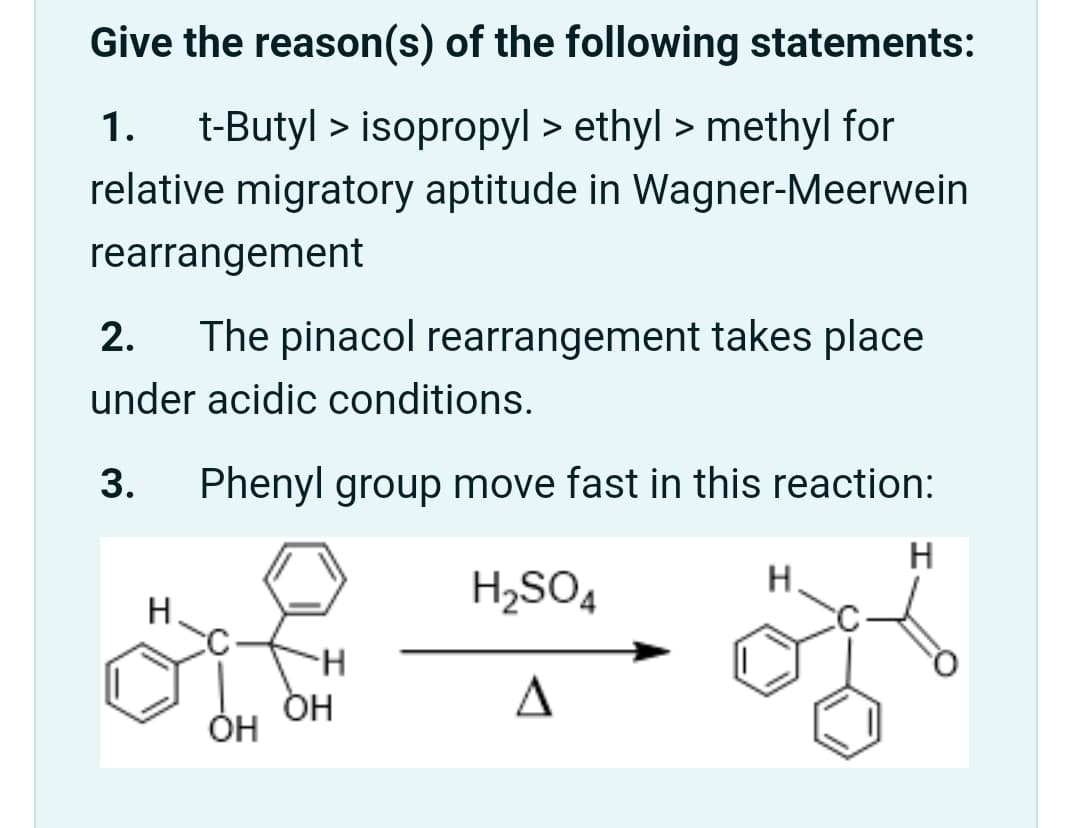 Give the reason(s) of the following statements:
1.
t-Butyl > isopropyl > ethyl > methyl for
relative migratory aptitude in Wagner-Meerwein
rearrangement
2.
The pinacol rearrangement takes place
under acidic conditions.
3.
Phenyl group move fast in this reaction:
H
H2SO4
H.
Н.
A
Он

