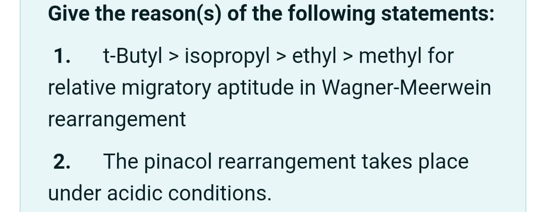 Give the reason(s) of the following statements:
1.
t-Butyl > isopropyl > ethyl > methyl for
relative migratory aptitude in Wagner-Meerwein
rearrangement
2.
The pinacol rearrangement takes place
under acidic conditions.
