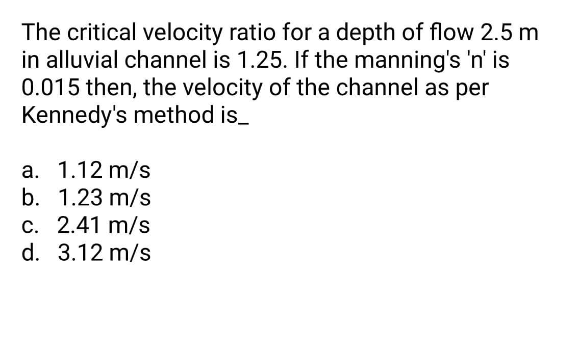 The critical velocity ratio for a depth of flow 2.5 m
in alluvial channel is 1.25. If the manning's 'n' is
0.015 then, the velocity of the channel as per
Kennedy's method is_
a. 1.12 m/s
b. 1.23 m/s
c. 2.41 m/s
С.
d. 3.12 m/s
