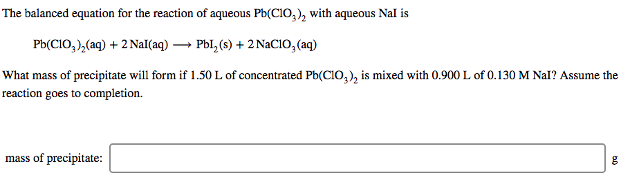 The balanced equation for the reaction of aqueous Pb(C1O,), with aqueous Nal is
Pb(CIO,),(aq) + 2 NaI(aq) → PbI, (s) + 2 NaClO, (aq)
What mass of precipitate will form if 1.50 L of concentrated Pb(CIO,), is mixed with 0.900 L of 0.130 M NaI? Assume the
reaction goes to completion.
mass of precipitate:
