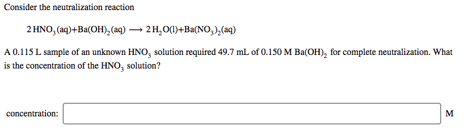 Consider the neutralization reaction
2 HNO, (aq)+Ba(ОН), (аq) — 2н,00)+Ba(NO, ),(aq)
A 0.115 L sample of an unknown HNO, solution required 49.7 mL of 0.150 M Ba(OH), for complete neutralization. What
is the concentration of the HNO, solution?
concentration:
M
