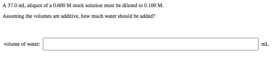 A 37.0 mL aliquot of a 0.600 M stock solution must be diluted to 0.100 M.
Assuming the volumes are additive, how much water should be added?
volume of water:
mL
