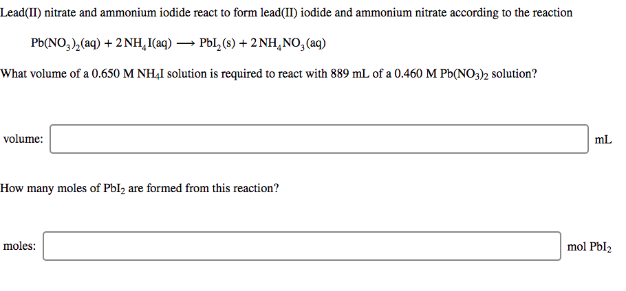 Lead(II) nitrate and ammonium iodide react to form lead(II) iodide and ammonium nitrate according to the reaction
Pb(NO,),(aq) + 2 NH,I(aq) → PbI, (s) + 2 NH,NO,(aq)
What volume of a 0.650 M NH4I solution is required to react with 889 mL of a 0.460 M Pb(NO3)2 solution?
volume:
mL
How many moles of PbI2 are formed from this reaction?
moles:
mol PbI2
