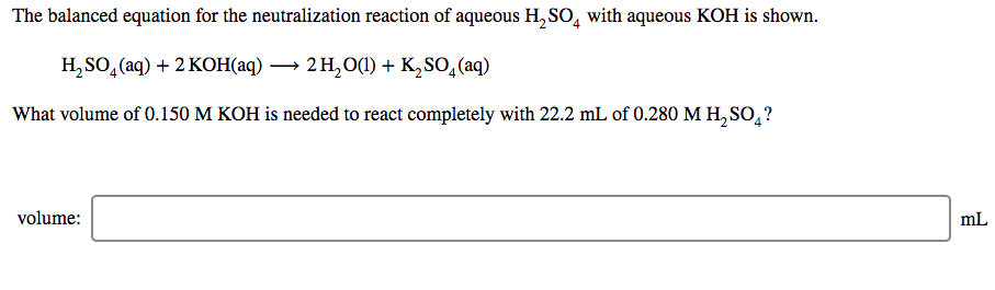 The balanced equation for the neutralization reaction of aqueous H, SO, with aqueous KOH is shown.
H,SO, (aq) + 2 KОНаq) — 2Н,0) + K,SO,(aq)
What volume of 0.150 M KOH is needed to react completely with 22.2 mL of 0.280 M H, SO,?
volume:
mL
