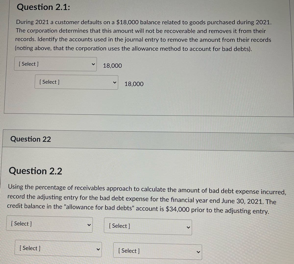 Question 2.1:
During 2021 a customer defaults on a $18,000 balance related to goods purchased during 2021.
The corporation determines that this amount will not be recoverable and removes it from their
records. Identify the accounts used in the journal entry to remove the amount from their records
(noting above, that the corporation uses the allowance method to account for bad debts).
[ Select ]
18,000
[ Select ]
18,000
Question 22
Question 2.2
Using the percentage of receivables approach to calculate the amount of bad debt expense incurred,
record the adjusting entry for the bad debt expense for the financial year end June 30, 2021. The
credit balance in the "allowance for bad debts" account is $34,000 prior to the adjusting entry.
[ Select ]
[ Select ]
[ Select ]
[ Select ]
<>
<>
