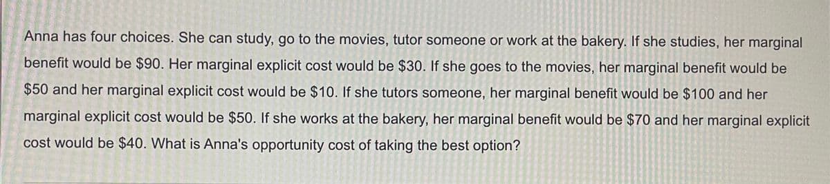 Anna has four choices. She can study, go to the movies, tutor someone or work at the bakery. If she studies, her marginal
benefit would be $90. Her marginal explicit cost would be $30. If she goes to the movies, her marginal benefit would be
$50 and her marginal explicit cost would be $10. If she tutors someone, her marginal benefit would be $100 and her
marginal explicit cost would be $50. If she works at the bakery, her marginal benefit would be $70 and her marginal explicit
cost would be $40. What is Anna's opportunity cost of taking the best option?
