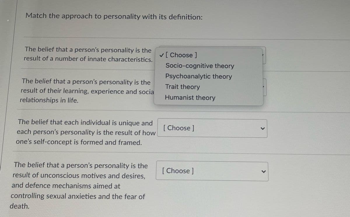 Match the approach to personality with its definition:
The belief that a person's personality is the
v[ Choose ]
result of a number of innate characteristics.
Socio-cognitive theory
Psychoanalytic theory
The belief that a person's personality is the
Trait theory
result of their learning, experience and socia
relationships in life.
Humanist theory
The belief that each individual is unique and
[
each person's personality is the result of how
[ Choose ]
one's self-concept is formed and framed.
The belief that a person's personality is the
[ Choose ]
result of unconscious motives and desires,
and defence mechanisms aimed at
controlling sexual anxieties and the fear of
death.
<.
<>
