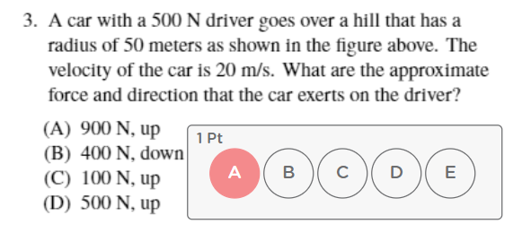 3. A car with a 500 N driver goes over a hill that has a
radius of 50 meters as shown in the figure above. The
velocity of the car is 20 m/s. What are the approximate
force and direction that the car exerts on the driver?
(A) 900 N, up
(B) 400 N, down
(C) 100 N, up
(D) 500 N, up
1 Pt
A
B
D
E
