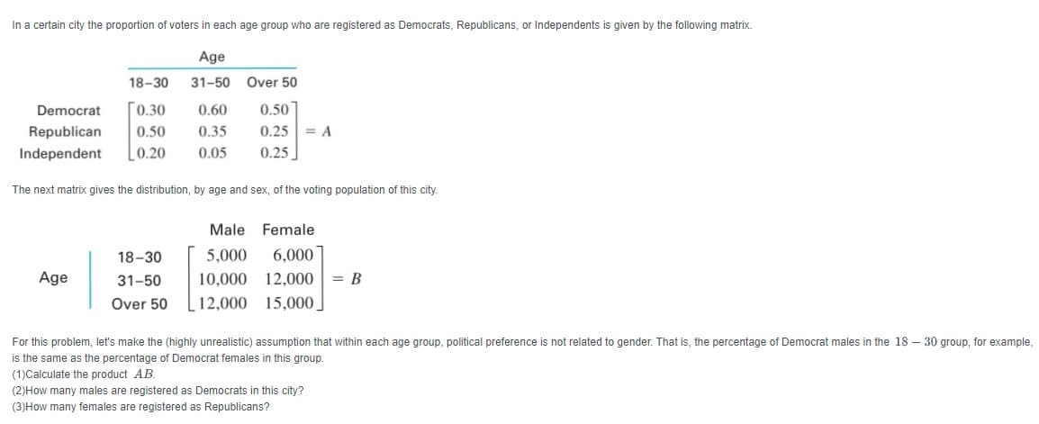 In a certain city the proportion of voters in each age group who are registered as Democrats, Republicans, or Independents is given by the following matrix.
Age
18-30
31-50
Over 50
0.50
0.25 = A
0.25]
Democrat
Го.30
0.60
Republican
0.50
0.35
Independent
0.20
0.05
The next matrix gives the distribution, by age and sex, of the voting population of this city.
Male Female
18-30
5,000
6,000
Age
31-50
10,000
12,000
= B
Over 50
12,000 15,000
For this problem, let's make the (highly unrealistic) assumption that within each age group, political preference is not related to gender. That is, the percentage of Democrat males in the 18 – 30 group, for example,
is the same as the percentage of Democrat females in this group.
(1)Calculate the product AB.
(2)How many males are registered as Democrats in this city?
(3)How many females are registered as Republicans?
