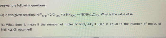 Answer the following questions:
(a) In this given reaction: Ni2*
+2 Cl'aq) + n NH3(aq) → Ni(NH3),Cl215)- What is the value of n?
(aq)
(b) What does it mean if the number of moles of NICI, 6H,0 used is equal to the number of moles of
Ni(NH3),CI2 obtained?

