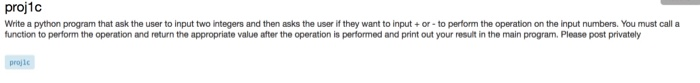 proj1c
Write a python program that ask the user to input two integers and then asks the user if they want to input + or - to perform the operation on the input numbers. You must call a
function to perform the operation and return the appropriate value after the operation is performed and print out your result in the main program. Please post privately
projle
