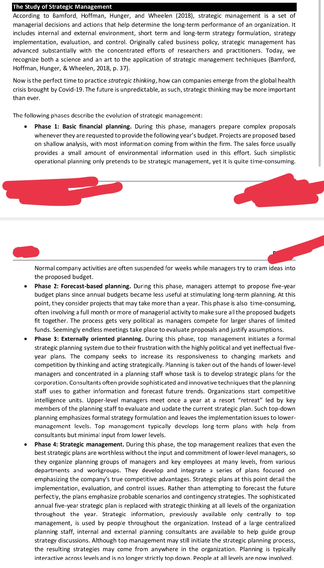 The Study of Strategic Management
According to Bamford, Hoffman, Hunger, and Wheelen (2018), strategic management is a set of
managerial decisions and actions that help determine the long-term performance of an organization. It
includes internal and external environment, short term and long-term strategy formulation, strategy
implementation, evaluation, and control. Originally called business policy, strategic management has
advanced substantially with the concentrated efforts of researchers and practitioners. Today, we
recognize both a science and an art to the application of strategic management techniques (Bamford,
Hoffman, Hunger, & Wheelen, 2018, p. 37).
Now is the perfect time to practice strategic thinking, how can companies emerge from the global health
crisis brought by Covid-19. The future is unpredictable, as such, strategic thinking may be more important
than ever.
The following phases describe the evolution of strategic management:
Phase 1: Basic financial planning. During this phase, managers prepare complex proposals
whenever they are requested to provide the following year's budget. Projects are proposed based
on shallow analysis, with most information coming from within the firm. The sales force usually
provides a small amount of environmental information used in this effort. Such simplistic
operational planning only pretends to be strategic management, yet it is quite time-consuming.
Normal company activities are often suspended for weeks while managers try to cram ideas into
the proposed budget.
Phase 2: Forecast-based planning. During this phase, managers attempt to propose five-year
budget plans since annual budgets became less useful at stimulating long-term planning. At this
point, they consider projects that may take more than a year. This phase is also time-consuming,
often involving a full month or more of managerial activity to make sure all the proposed budgets
fit together. The process gets very political as managers compete for larger shares of limited
funds. Seemingly endless meetings take place to evaluate proposals and justify assumptions.
Phase 3: Externally oriented planning. During this phase, top management initiates a formal
strategic planning system due to their frustration with the highly political and yet ineffectual five-
year plans. The company seeks to increase its responsiveness to changing markets and
competition by thinking and acting strategically. Planning is taken out of the hands of lower-level
managers and concentrated in a planning staff whose task is to develop strategic plans for the
corporation. Consultants often provide sophisticated and innovative techniques that the planning
staff uses to gather information and forecast future trends. Organizations start competitive
intelligence units. Upper-level managers meet once a year at a resort "retreat" led by key
members of the planning staff to evaluate and update the current strategic plan. Such top-down
planning emphasizes formal strategy formulation and leaves the implementation issues to lower-
management levels. Top management typically develops long-term plans with help from
consultants but minimal input from lower levels.
Phase 4: Strategic management. During this phase, the top management realizes that even the
best strategic plans are worthless without the input and commitment of lower-level managers, so
they organize planning groups of managers and key employees at many levels, from various
departments and workgroups. They develop and integrate a series of plans focused on
emphasizing the company's true competitive advantages. Strategic plans at this point detail the
implementation, evaluation, and control issues. Rather than attempting to forecast the future
perfectly, the plans emphasize probable scenarios and contingency strategies. The sophisticated
annual five-year strategic plan is replaced with strategic thinking at all levels of the organization
throughout the year. Strategic information, previously available only centrally to top
management, is used by people throughout the organization. Instead of a large centralized
planning staff, internal and external planning consultants are available to help guide group
strategy discussions. Although top management may still initiate the strategic planning process,
the resulting strategies may come from anywhere in the organization. Planning is typically
interactive across levels and is no longer strictly top down. People at all levels are now involved.
