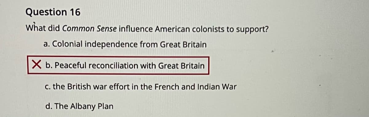 Question 16
What did Common Sense influence American colonists to support?
a. Colonial independence from Great Britain
X b. Peaceful reconciliation with Great Britain
C. the British war effort in the French and Indian War
d. The Albany Plan
