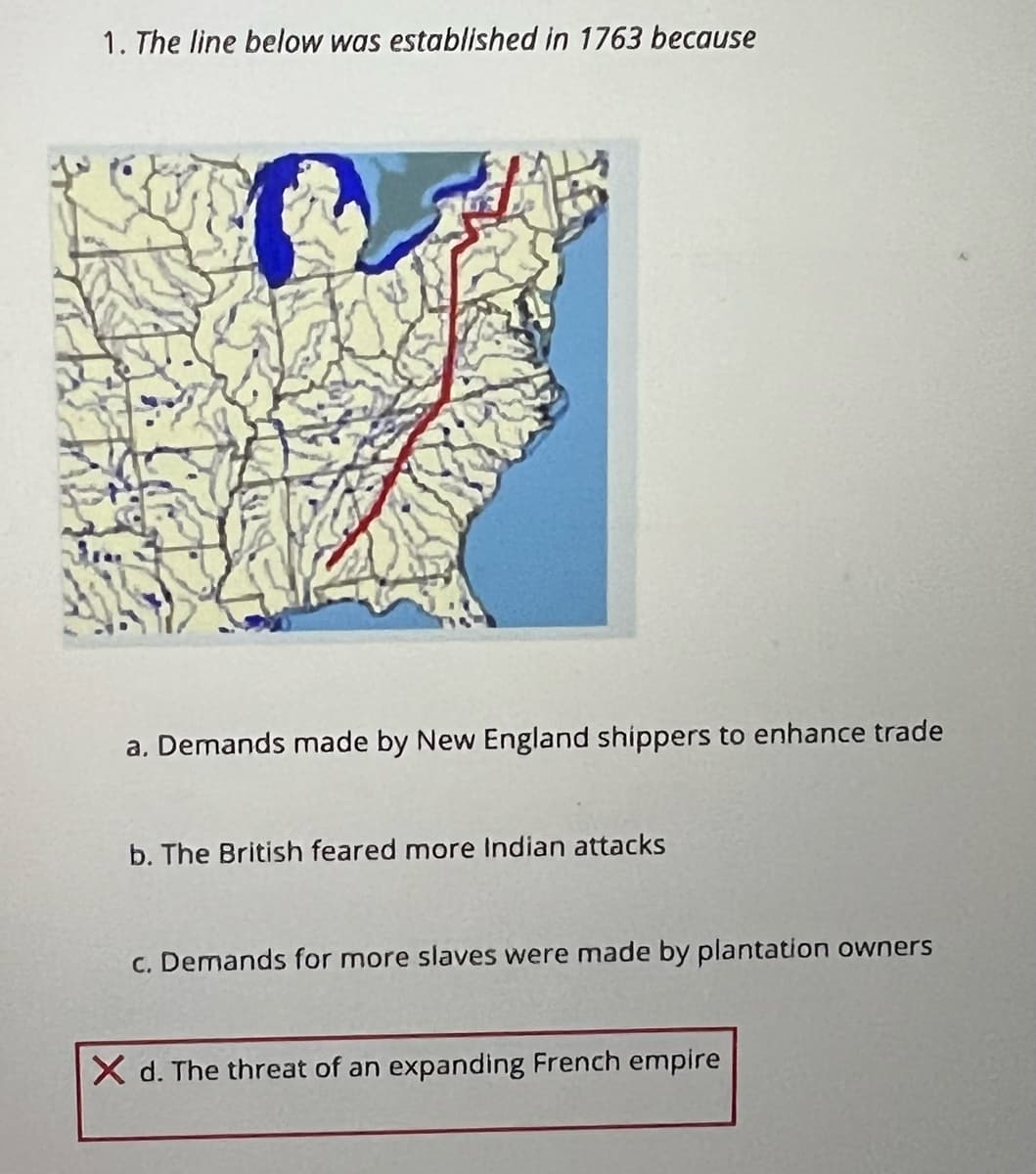 1. The line below was established in 1763 because
a. Demands made by New England shippers to enhance trade
b. The British feared more Indian attacks
C. Demands for more slaves were made by plantation owners
X d. The threat of an expanding French empire
