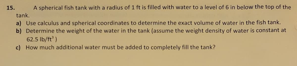15.
A spherical fish tank with a radius of 1 ft is filled with water to a level of 6 in below the top of the
tank.
a) Use calculus and spherical coordinates to determine the exact volume of water in the fish tank.
b) Determine the weight of the water in the tank (assume the weight density of water is constant at
62.5 lb/ft³)
c) How much additional water must be added to completely fill the tank?