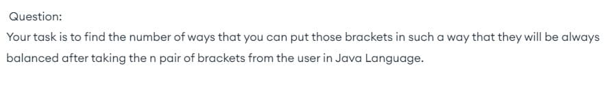 Question:
Your task is to find the number of ways that you can put those brackets in such a way that they will be always
balanced after taking the n pair of brackets from the user in Java Language.