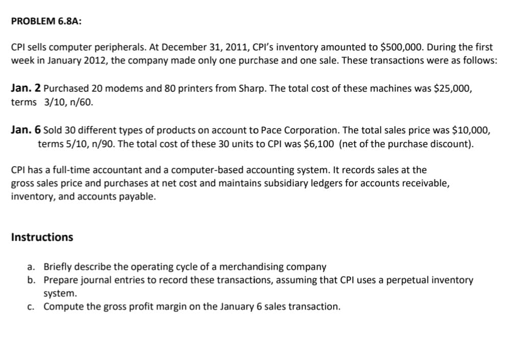 PROBLEM 6.8A:
CPI sells computer peripherals. At December 31, 2011, CPI's inventory amounted to $500,000. During the first
week in January 2012, the company made only one purchase and one sale. These transactions were as follows:
Jan. 2 Purchased 20 modems and 80 printers from Sharp. The total cost of these machines was $25,000,
terms 3/10, n/60.
Jan. 6 Sold 30 different types of products on account to Pace Corporation. The total sales price was $10,000,
terms 5/10, n/90. The total cost of these 30 units to CPI was $6,100 (net of the purchase discount).
CPI has a full-time accountant and a computer-based accounting system. It records sales at the
gross sales price and purchases at net cost and maintains subsidiary ledgers for accounts receivable,
inventory, and accounts payable.
Instructions
a. Briefly describe the operating cycle of a merchandising company
b. Prepare journal entries to record these transactions, assuming that CPI uses a perpetual inventory
system.
c. Compute the gross profit margin on the January 6 sales transaction.
