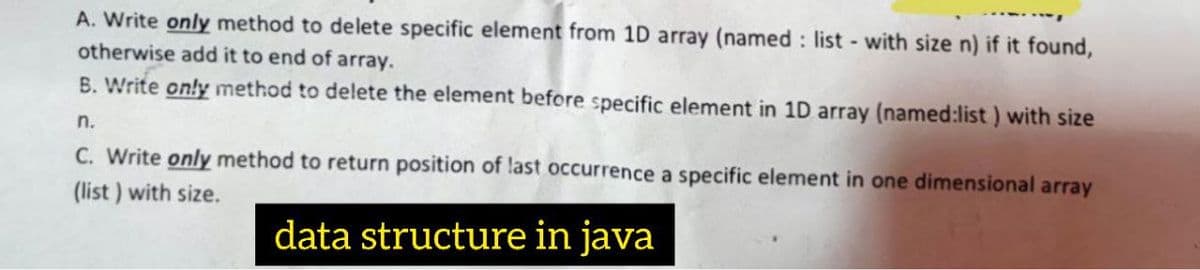 A. Write only method to delete specific element from 1D array (named : list - with size n) if it found,
otherwise add it to end of array.
B. Write only method to delete the element before specific element in 1D array (named:list ) with size
n.
C. Write only method to return position of last occurrence a specific element in one dimensional array
(list ) with size.
data structure in java
