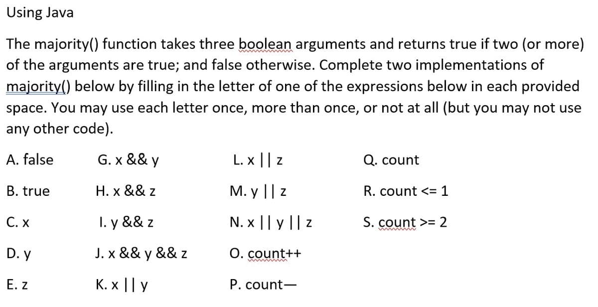 Using Java
The majority() function takes three boolean arguments and returns true if two (or more)
of the arguments are true; and false otherwise. Complete two implementations of
majority() below by filling in the letter of one of the expressions below in each provided
space. You may use each letter once, more than once, or not at all (but you may not use
any other code).
A. false
G. x && y
H. x && z
I. y && z
J. x && y && z
K. x || y
B. true
C. X
D.y
E. Z
L.x || Z
M. y || z
N. x || y || z
O. count++
wwwmmin
P. count-
Q. count
R. count <= 1
S. count >= 2