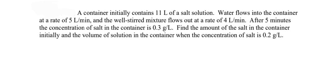 A container initially contains 11 L of a salt solution. Water flows into the container
at a rate of 5 L/min, and the well-stirred mixture flows out at a rate of 4 L/min. After 5 minutes
the concentration of salt in the container is 0.3 g/L. Find the amount of the salt in the container
initially and the volume of solution in the container when the concentration of salt is 0.2 g/L.
