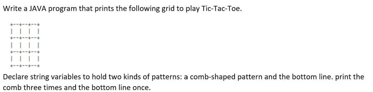 Write a JAVA program that prints the following grid to play Tic-Tac-Toe.
+--+--+-
Declare string variables to hold two kinds of patterns: a comb-shaped pattern and the bottom line. print the
comb three times and the bottom line once.