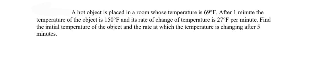 A hot object is placed in a room whose temperature is 69°F. After 1 minute the
temperature of the object is 150°F and its rate of change of temperature is 27°F per minute. Find
the initial temperature of the object and the rate at which the temperature is changing after 5
minutes.
