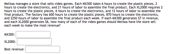 Melissa manages a store that sells video games. Each MX300 takes 6 hours to create the plastic pieces, 2
hours to create the electronics, and 21 hours of labor to assemble the final product. Each XL2000 requires 2
hours to create the plastic pieces, 6 hours to create the electronics, and 12 'hours of labor to assemble the
final product. The factory has 600 hours to create the plastic pieces, 870 hours to create the electronics,
and 2250 hours of labor to assemble the final product each week. If each MX300 generates $7 in revenue,
and each XL2000 generates $6, how many of each of the video games should Melissa have the store sell
each week to make the most revenue?
MX300:
XL2000:
Best revenue:
