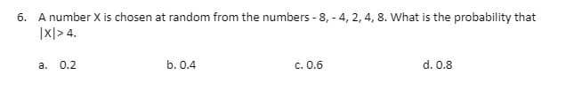 6. A number X is chosen at random from the numbers - 8,- 4, 2, 4, 8. What is the probability that
|X|> 4.
a. 0.2
b. 0.4
c. 0.6
d. 0.8