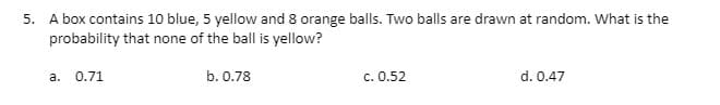 5. A box contains 10 blue, 5 yellow and 8 orange balls. Two balls are drawn at random. What is the
probability that none of the ball is yellow?
a. 0.71
b. 0.78
c. 0.52
d. 0.47