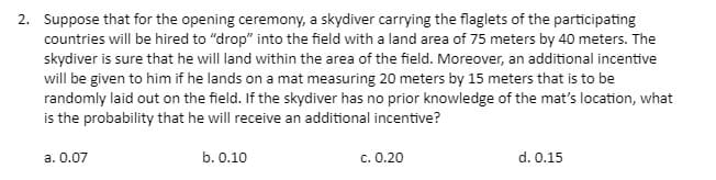 2. Suppose that for the opening ceremony, a skydiver carrying the flaglets of the participating
countries will be hired to "drop" into the field with a land area of 75 meters by 40 meters. The
skydiver is sure that he will land within the area of the field. Moreover, an additional incentive
will be given to him if he lands on a mat measuring 20 meters by 15 meters that is to be
randomly laid out on the field. If the skydiver has no prior knowledge of the mat's location, what
is the probability that he will receive an additional incentive?
a. 0.07
b. 0.10
c. 0.20
d. 0.15