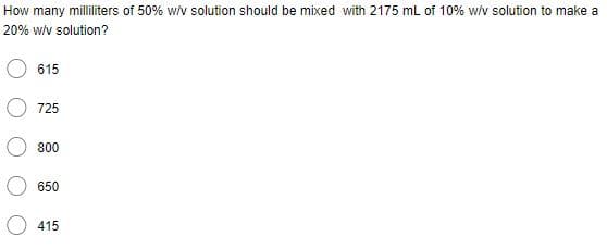 How many milliliters of 50% w/v solution should be mixed with 2175 mL of 10% w/v solution to make a
20% w/v solution?
615
725
800
650
415
