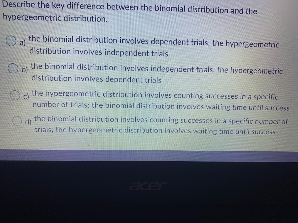 Describe the key difference between the binomial distribution and the
hypergeometric distribution.
a)
the binomial distribution involves dependent trials; the hypergeometric
distribution involves independent trials
Ob) the binomial distribution involves independent trials; the hypergeometric
distribution involves dependent trials
c)
the hypergeometric distribution involves counting successes in a specific
number of trials; the binomial distribution involves waiting time until success
the binomial distribution involves counting successes in a specific number of
trials; the hypergeometric distribution involves waiting time until success
O d)
acer