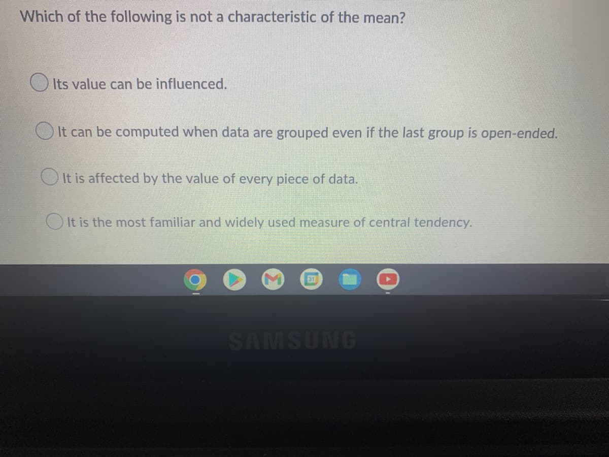 Which of the following is not a characteristic of the mean?
O Its value can be influenced.
It can be computed when data are grouped even if the last group is open-ended.
O It is affected by the value of every piece of data.
O It is the most familiar and widely used measure of central tendency.
31
SAMSUNG
