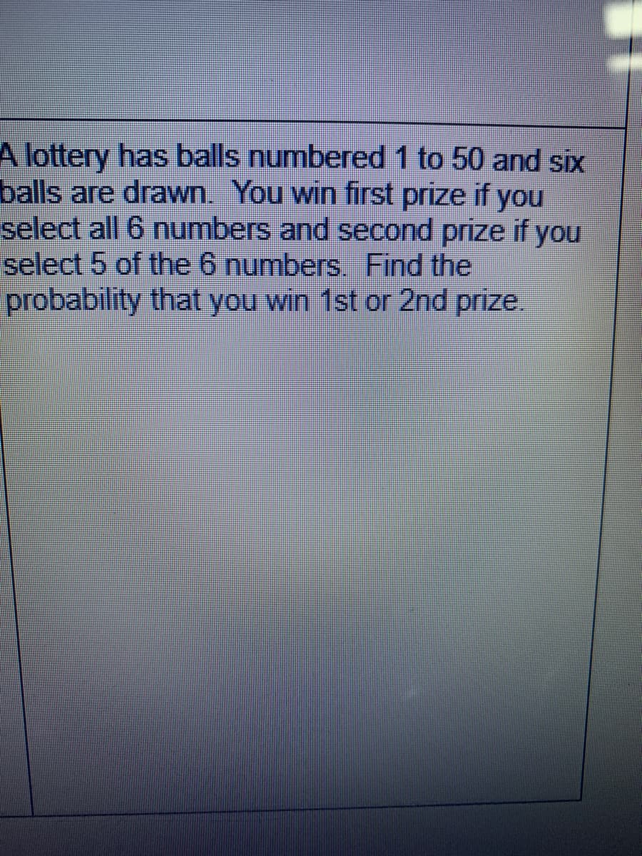 A lottery has balls numbered 1 to 50 and six
balls are drawn. You win first prize if you
select all 6 numbers and second prize if you
select 5 of the 6 numbers. Find the
probability that you win 1st or 2nd prize.
