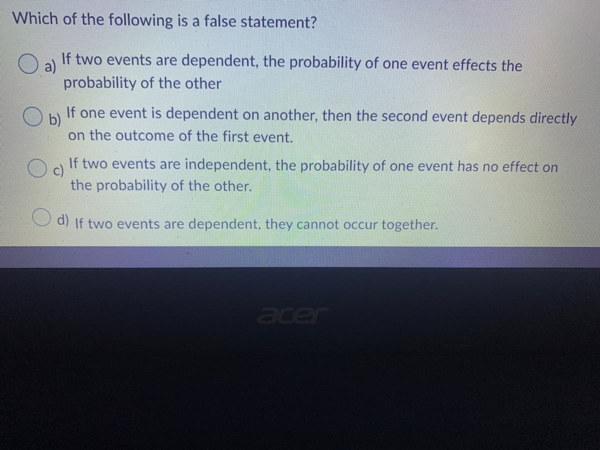 Which of the following is a false statement?
a) If two events are dependent, the probability of one event effects the
probability of the other
O b)
If one event is dependent on another, then the second event depends directly
on the outcome of the first event.
c)
If two events are independent, the probability of one event has no effect on
the probability of the other.
d) If two events are dependent, they cannot occur together.